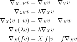 \begin{align}
\nabla_{X+Y}v &= \nabla_X v + \nabla_Y v \\
\nabla_{\lambda X}v &=\lambda \nabla_Xv \\
\nabla_X(v+w) &= \nabla_X v + \nabla_X w \\
\nabla_X(\lambda v) &=\lambda \nabla_Xv \\
\nabla_X(fv) &= X[f]v + f\nabla_Xv
\end{align}