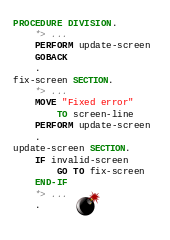 PROCEDURE DIVISION. PERFORM update-screen. GOBACK. fix-screen SECTION. MOVE "Error fixed" TO screen-line. PERFORM update-screen. update-screen SECTION. IF invalid-screen, GO TO fix-screen. END-IF.